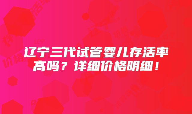 辽宁三代试管婴儿存活率高吗？详细价格明细！