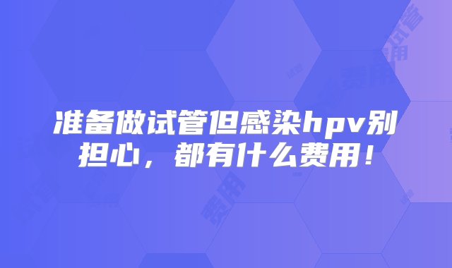 准备做试管但感染hpv别担心，都有什么费用！