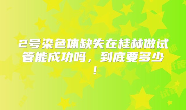 2号染色体缺失在桂林做试管能成功吗，到底要多少！