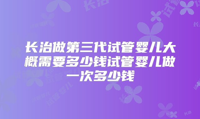 长治做第三代试管婴儿大概需要多少钱试管婴儿做一次多少钱