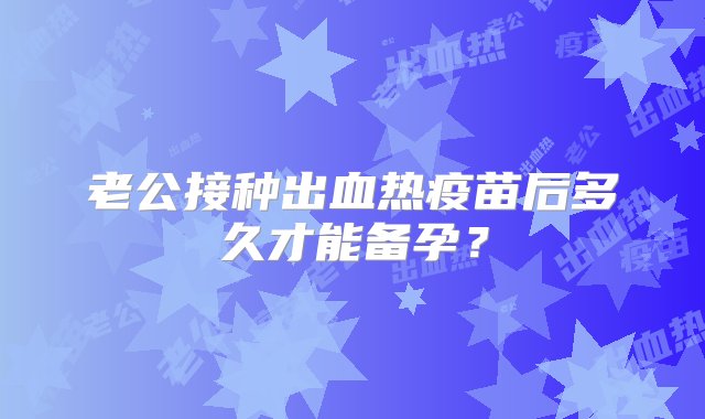 老公接种出血热疫苗后多久才能备孕？