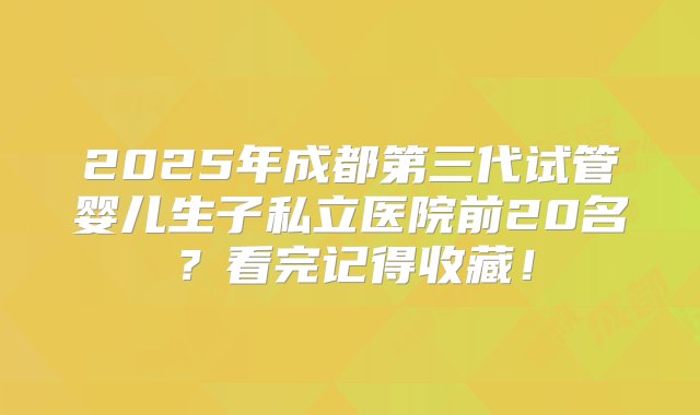 2025年成都第三代试管婴儿生子私立医院前20名？看完记得收藏！