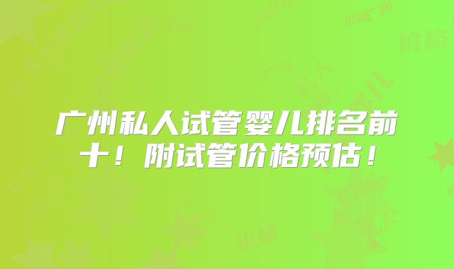 广州私人试管婴儿排名前十！附试管价格预估！