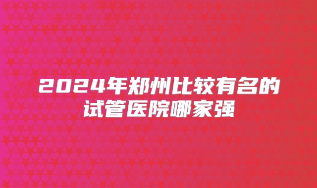 2024年郑州比较有名的试管医院哪家强