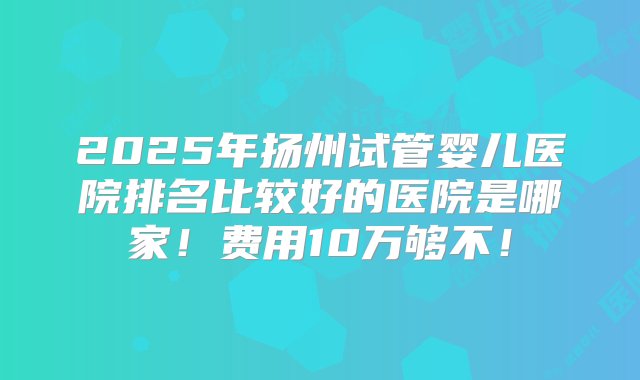 2025年扬州试管婴儿医院排名比较好的医院是哪家！费用10万够不！