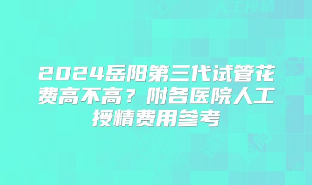 2024岳阳第三代试管花费高不高？附各医院人工授精费用参考