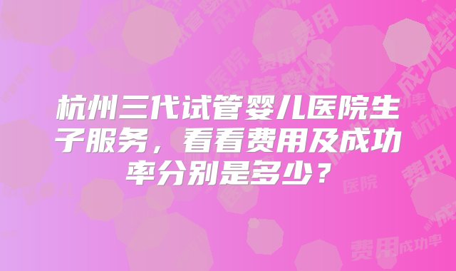 杭州三代试管婴儿医院生子服务，看看费用及成功率分别是多少？