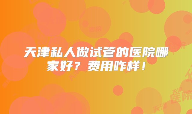 天津私人做试管的医院哪家好？费用咋样！