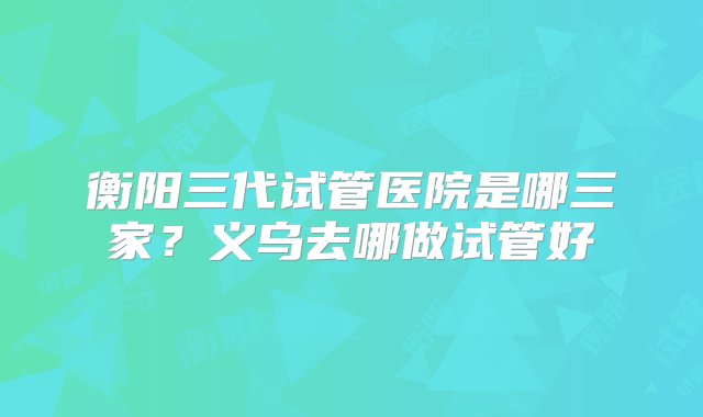 衡阳三代试管医院是哪三家？义乌去哪做试管好