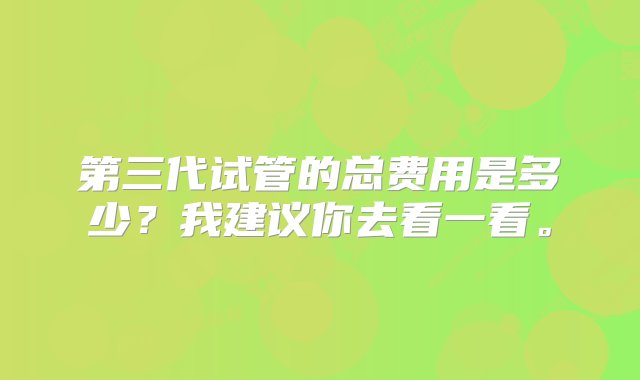 第三代试管的总费用是多少？我建议你去看一看。