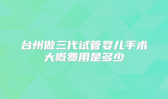 台州做三代试管婴儿手术大概费用是多少