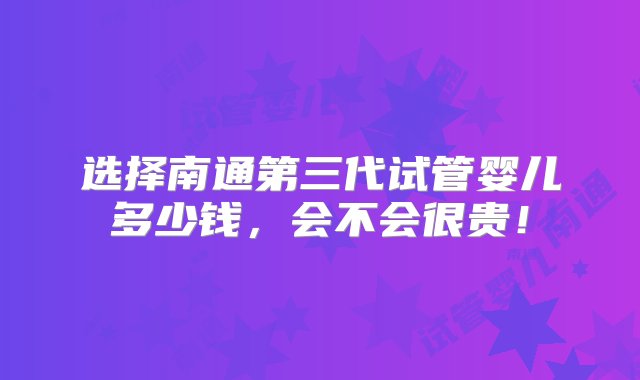 选择南通第三代试管婴儿多少钱，会不会很贵！