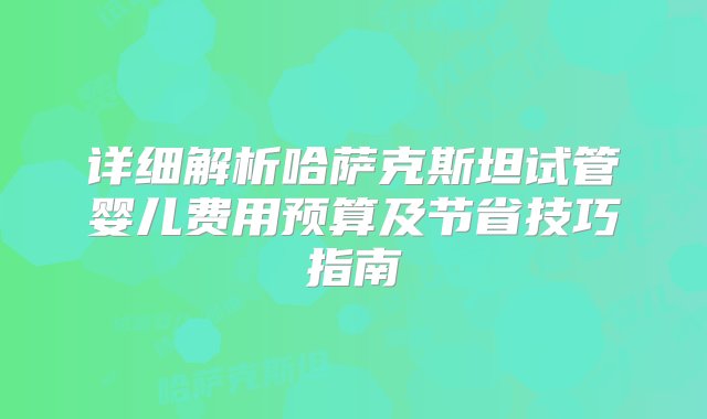 详细解析哈萨克斯坦试管婴儿费用预算及节省技巧指南