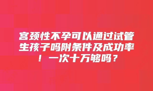 宫颈性不孕可以通过试管生孩子吗附条件及成功率！一次十万够吗？