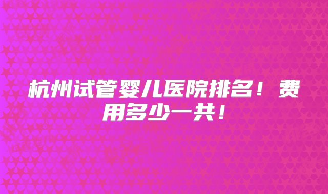 杭州试管婴儿医院排名！费用多少一共！