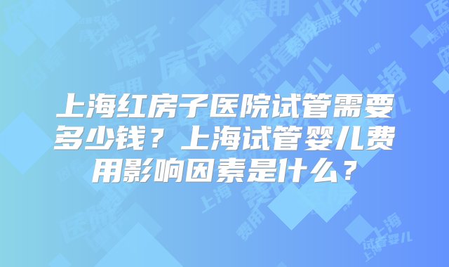 上海红房子医院试管需要多少钱？上海试管婴儿费用影响因素是什么？