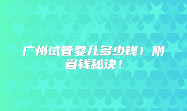 广州试管婴儿多少钱！附省钱秘诀！