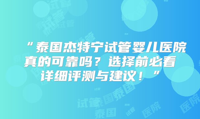 “泰国杰特宁试管婴儿医院真的可靠吗？选择前必看详细评测与建议！”