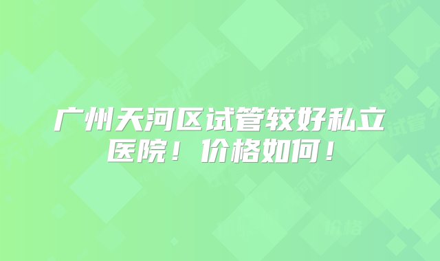 广州天河区试管较好私立医院！价格如何！