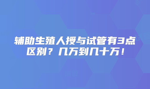 辅助生殖人授与试管有3点区别？几万到几十万！