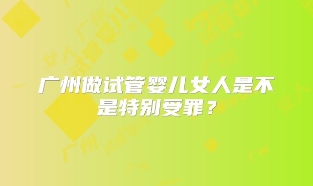 广州做试管婴儿女人是不是特别受罪？