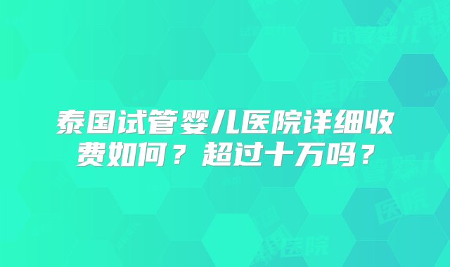 泰国试管婴儿医院详细收费如何？超过十万吗？