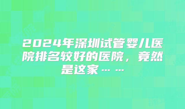 2024年深圳试管婴儿医院排名较好的医院，竟然是这家……