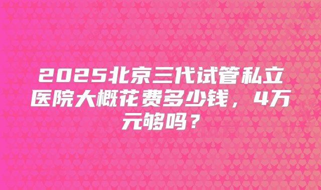 2025北京三代试管私立医院大概花费多少钱，4万元够吗？