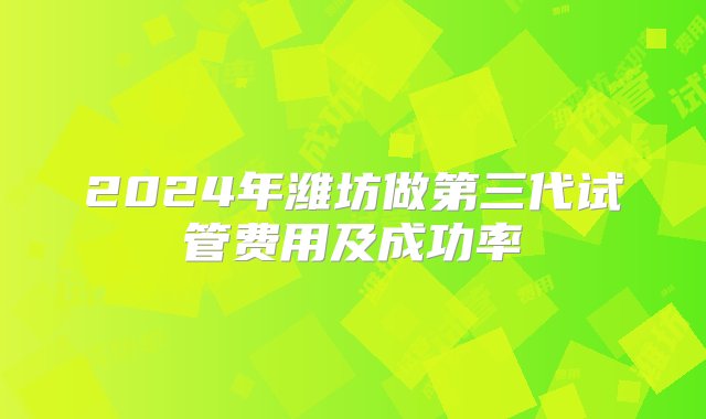 2024年潍坊做第三代试管费用及成功率