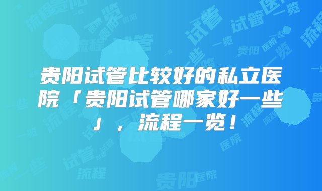 贵阳试管比较好的私立医院「贵阳试管哪家好一些」，流程一览！