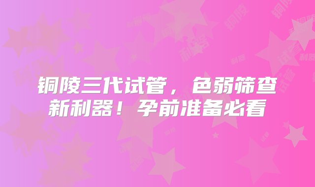 铜陵三代试管，色弱筛查新利器！孕前准备必看