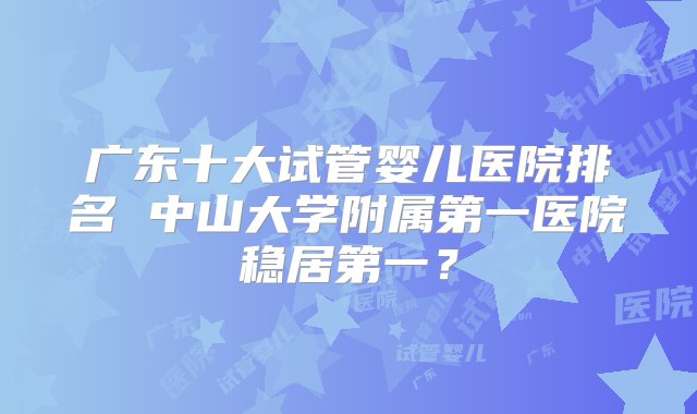 广东十大试管婴儿医院排名 中山大学附属第一医院稳居第一？