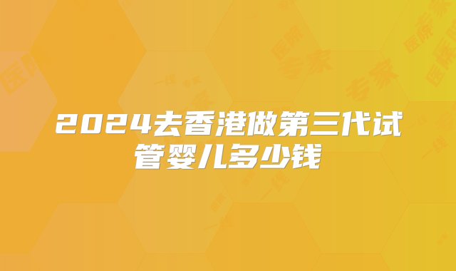 2024去香港做第三代试管婴儿多少钱