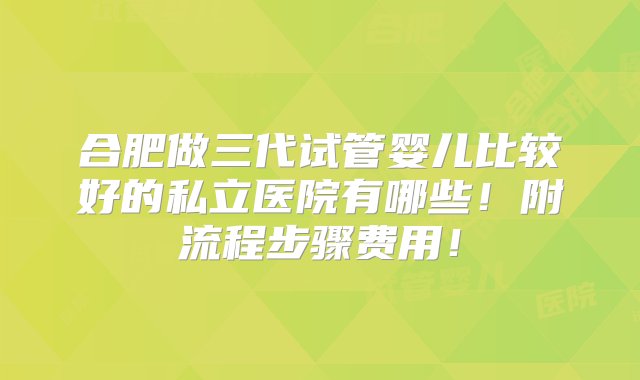 合肥做三代试管婴儿比较好的私立医院有哪些！附流程步骤费用！