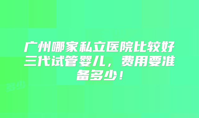 广州哪家私立医院比较好三代试管婴儿，费用要准备多少！