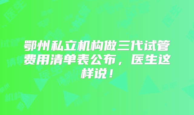 鄂州私立机构做三代试管费用清单表公布，医生这样说！