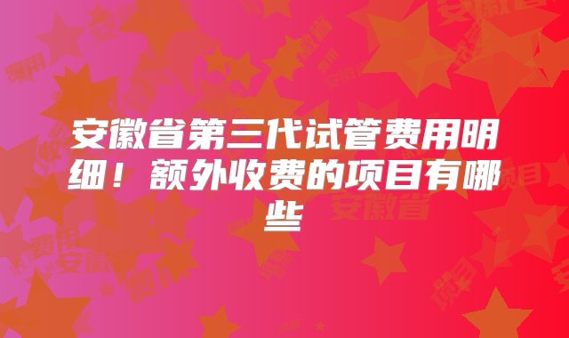 安徽省第三代试管费用明细！额外收费的项目有哪些