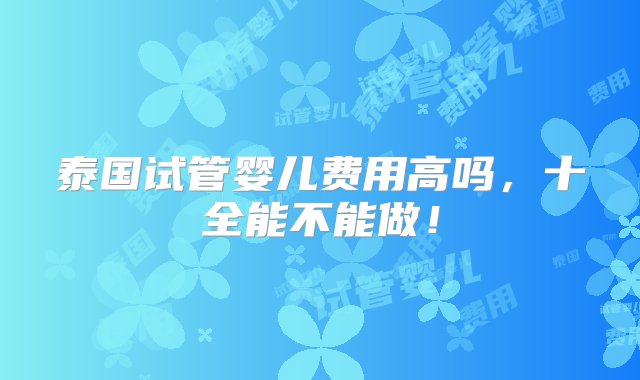 泰国试管婴儿费用高吗，十全能不能做！