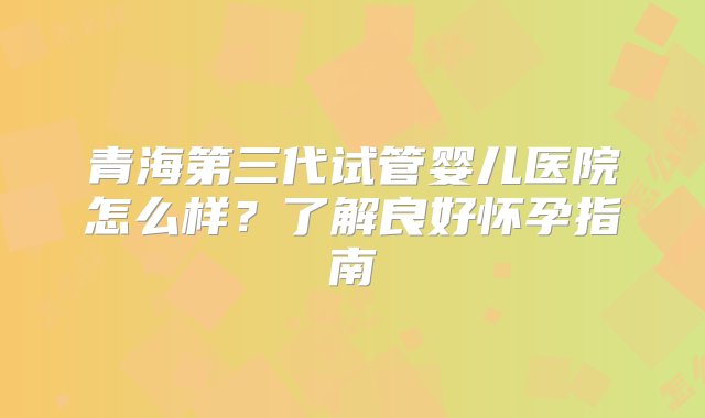 青海第三代试管婴儿医院怎么样？了解良好怀孕指南