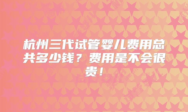 杭州三代试管婴儿费用总共多少钱？费用是不会很贵！