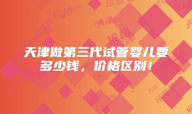 天津做第三代试管婴儿要多少钱，价格区别！