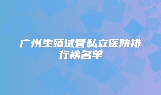 广州生殖试管私立医院排行榜名单