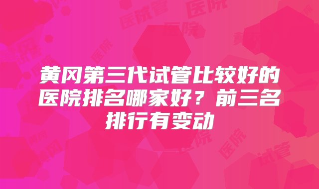 黄冈第三代试管比较好的医院排名哪家好？前三名排行有变动