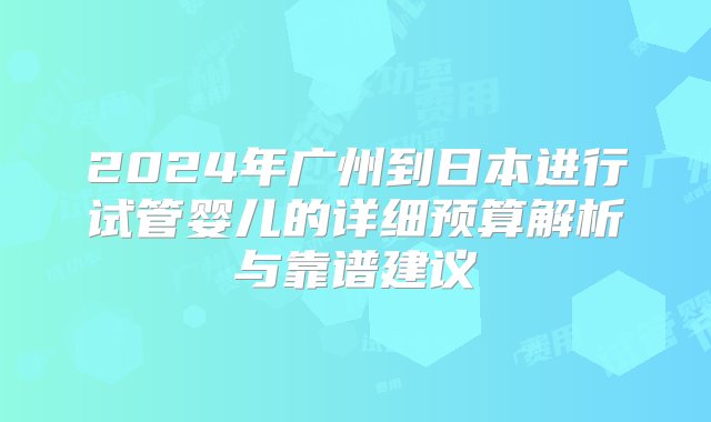 2024年广州到日本进行试管婴儿的详细预算解析与靠谱建议