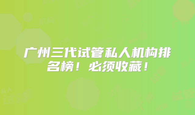 广州三代试管私人机构排名榜！必须收藏！