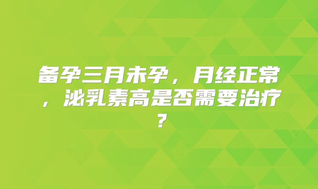 备孕三月未孕，月经正常，泌乳素高是否需要治疗？