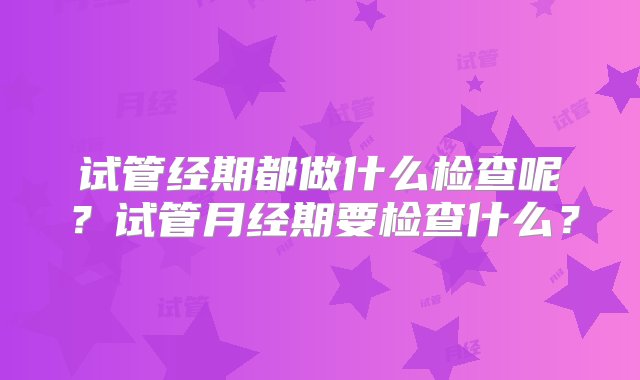 试管经期都做什么检查呢？试管月经期要检查什么？