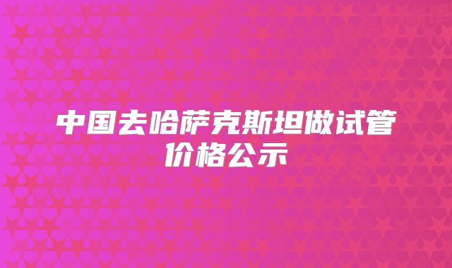 中国去哈萨克斯坦做试管价格公示