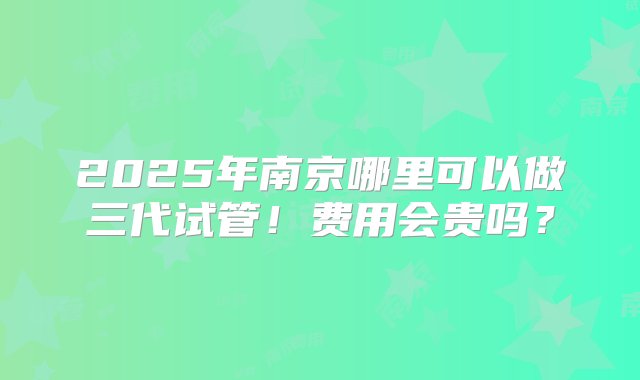 2025年南京哪里可以做三代试管！费用会贵吗？