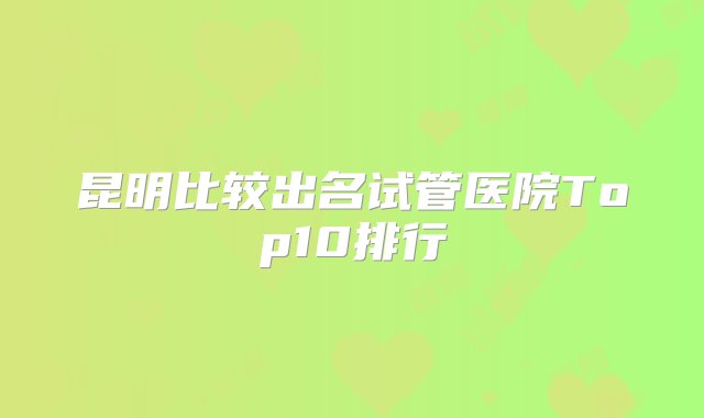 昆明比较出名试管医院Top10排行